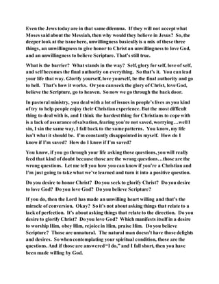 Even the Jews todayare in that same dilemma. If they will not acceptwhat
Moses saidabout the Messiah, then why would they believe in Jesus? So, the
deeper look at the issue here, unwillingness basicallyis a mix of these three
things, an unwillingness to give honor to Christ an unwillingness to love God,
and an unwillingness to believe Scripture. That’s still true.
What is the barrier? What stands in the way? Self, glory for self, love of self,
and selfbecomes the final authority on everything. So that’s it. You can lead
your life that way. Glorify yourself, love yourself, be the final authority and go
to hell. That’s how it works. Oryou canseek the glory of Christ, love God,
believe the Scripture, go to heaven. So now we go through the back door.
In pastoralministry, you deal with a lot of issues in people’s lives as you kind
of try to help people enjoy their Christian experience. But the most difficult
thing to deal with is, and I think the hardestthing for Christians to cope with
is a lack of assurance ofsalvation, fearing you’re not saved, worrying…wellI
sin, I sin the same way, I fall back to the same patterns. You know, my life
isn’t what it should be. I’m constantly disappointed in myself. How do I
know if I’m saved? How do I know if I’m saved?
You know, if you go through your life asking those questions, you will really
feed that kind of doubt because those are the wrong questions…those are the
wrong questions. Let me tell you how you can know if you’re a Christian and
I’m just going to take what we’ve learned and turn it into a positive question.
Do you desire to honor Christ? Do you seek to glorify Christ? Do you desire
to love God? Do you love God? Do you believe Scripture?
If you do, then the Lord has made an unwilling heart willing and that’s the
miracle of conversion. Okay? So it’s not about asking things that relate to a
lack of perfection. It’s about asking things that relate to the direction. Do you
desire to glorify Christ? Do you love God? Which manifests itself in a desire
to worship Him, obey Him, rejoice in Him, praise Him. Do you believe
Scripture? Those are unnatural. The natural man doesn’t have those delights
and desires. So whencontemplating your spiritual condition, those are the
questions. And if those are answered“I do,” and I fall short, then you have
been made willing by God.
 