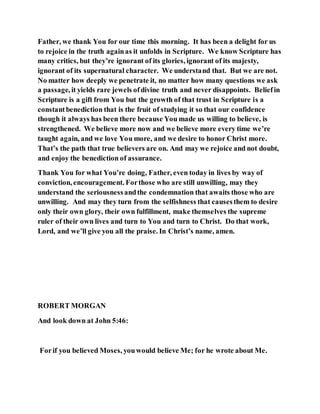 Father, we thank You for our time this morning. It has been a delight for us
to rejoice in the truth againas it unfolds in Scripture. We know Scripture has
many critics, but they’re ignorant of its glories, ignorant of its majesty,
ignorant of its supernatural character. We understand that. But we are not.
No matter how deeply we penetrate it, no matter how many questions we ask
a passage, it yields rare jewels ofdivine truth and never disappoints. Beliefin
Scripture is a gift from You but the growth of that trust in Scripture is a
constantbenediction that is the fruit of studying it so that our confidence
though it always has been there because You made us willing to believe, is
strengthened. We believe more now and we believe more every time we’re
taught again, and we love You more, and we desire to honor Christ more.
That’s the path that true believers are on. And may we rejoice and not doubt,
and enjoy the benediction of assurance.
Thank You for what You’re doing, Father, even today in lives by way of
conviction, encouragement. Forthose who are still unwilling, may they
understand the seriousnessandthe condemnation that awaits those who are
unwilling. And may they turn from the selfishness that causesthem to desire
only their own glory, their own fulfillment, make themselves the supreme
ruler of their own lives and turn to You and turn to Christ. Do that work,
Lord, and we’ll give you all the praise. In Christ’s name, amen.
ROBERT MORGAN
And look down at John 5:46:
Forif you believed Moses, youwould believe Me; for he wrote about Me.
 