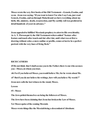 Moses wrote the very first books of the Old Testament—Genesis, Exodus, and
so on. Jesus was saying, “If you want to know I’m who I sayI am, just read
Genesis, Exodus, and on through Malachiand see how everything about my
birth, life, ministry, death, resurrection, and My earthly roll was predicted in
detail hundreds of years in advance.”
Jesus appealedto fulfilled Messianicprophecy to attestto His own identity.
As A. T. Piersonput it, the Old Testamentwriters added "feature after
feature and touch after touch and tint after tint, until what was at first a
drawing without color, a mere outline or profile, comes at lastto be a perfect
portrait with the very hues of living flesh.”
RICH CATHERS
45 Do not think that I shall accuse you to the Father;there is one who accuses
you—Moses,in whom you trust.
:46 Forif you believed Moses, youwould believe Me; for he wrote about Me.
:47 But if you do not believe his writings, how will you believe My words?”
Jesus now calls the last witness to the stand, Moses.
Lesson
#5 - Moses
The Jews prided themselves on being the followers of Moses.
The Jews have been claiming that Jesus has brokenthe Law of Moses.
Yet Mosesspoke ofthe coming Messiah.
Moses wrote things like the Messiahbeing a descendantof Abraham:
 