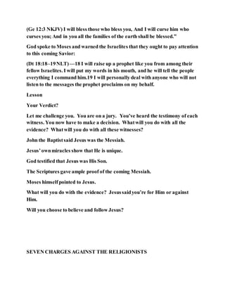 (Ge 12:3 NKJV) I will bless those who bless you, And I will curse him who
curses you; And in you all the families of the earth shall be blessed.”
God spoke to Moses and warned the Israelites that they ought to pay attention
to this coming Savior:
(Dt 18:18–19NLT)—18 I will raise up a prophet like you from among their
fellow Israelites. I will put my words in his mouth, and he will tell the people
everything I command him.19 I will personally deal with anyone who will not
listen to the messages the prophet proclaims on my behalf.
Lesson
Your Verdict?
Let me challenge you. You are on a jury. You’ve heard the testimony of each
witness. You now have to make a decision. Whatwill you do with all the
evidence? Whatwill you do with all these witnesses?
John the Baptistsaid Jesus was the Messiah.
Jesus’ownmiracles show that He is unique.
God testified that Jesus was His Son.
The Scriptures gave ample proof of the coming Messiah.
Moses himselfpointed to Jesus.
What will you do with the evidence? Jesussaidyou’re for Him or against
Him.
Will you choose to believe and follow Jesus?
SEVEN CHARGES AGAINST THE RELIGIONISTS
 