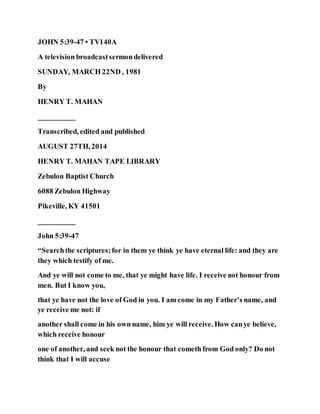 JOHN 5:39-47 • TV140A
A television broadcastsermondelivered
SUNDAY, MARCH 22ND , 1981
By
HENRY T. MAHAN
__________
Transcribed, edited and published
AUGUST 27TH, 2014
HENRY T. MAHAN TAPE LIBRARY
Zebulon Baptist Church
6088 Zebulon Highway
Pikeville, KY 41501
__________
John 5:39-47
“Searchthe scriptures;for in them ye think ye have eternal life: and they are
they which testify of me.
And ye will not come to me, that ye might have life. I receive not honour from
men. But I know you,
that ye have not the love of God in you. I am come in my Father’s name, and
ye receive me not: if
another shall come in his own name, him ye will receive. How canye believe,
which receive honour
one of another, and seek not the honour that cometh from God only? Do not
think that I will accuse
 
