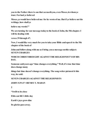 you to the Father:there is one that accusethyou, even Moses, in whom ye
trust. Forhad ye believed
Moses,ye would have believed me: for he wrote of me. But if ye believe not his
writings, how shall ye
believe my words?”
We are turning for our message todayto the book of John, the 5th chapter. I
will be dealing with
verses 39 through 47.
Now, I would like very much for you to take your Bible and open it to the 5th
chapter of the book of
John and follow along with me as I bring you a message onthis subject:
SEVEN CHARGES
WHICH CHRIST BROUGHT AGAINST THE RELIGIONIST’S OF HIS
DAY.
Someone saidyears ago “time changes everything.” Well, it’s true that time
does change many
things but time doesn’t change everything. The song writer pictured it this
way, he said:
SEVEN CHARGES AGAINST THE RELIGIONISTS
JOHN 5:39-47 • HENRY T. MAHAN
2
“Swift to its close
Ebbs out life’s little day
Earth’s joys grow dim
Its glories pass away.
 