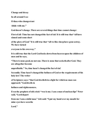 Change and decay
In all around I see
O thou who changestnot
Abide with me.”
God doesn’t change. There are severalthings that time cannot change:
First of all: Time has not changedthe fact of sin! It is still true that “all have
sinned and come short
of the glory of God.” It is still true that “all we like sheephave gone astray.
We have turned
everyone to his own way.”
It is still true that the Lord God looks down from heaven upon the children of
men and he says,
“There is none good, no not one. There is none that seekethafterGod. They
are altogetherbecome
unprofitable.” So, time hasn’t changedthe fact of sin!
Secondly:Time hasn’t changedthe holiness of God or the requirements of his
holy law! The writer
of Scriptures says:“that God dwelleth in a light for which no man can
approach.” Goddwells in
holiness and righteousness.
Even the prophets of old cried: “woe is me; I am a man of unclean lips” Peter
said, “Lord depart
from me I am a sinful man.” Job said: “I put my hand over my mouth for
mine eyes have seenthe
Lord.”
 