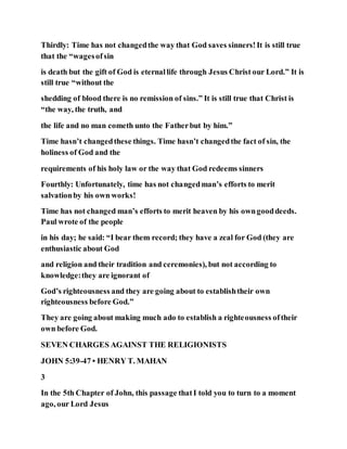 Thirdly: Time has not changedthe way that God saves sinners!It is still true
that the “wagesofsin
is death but the gift of God is eternallife through Jesus Christ our Lord.” It is
still true “without the
shedding of blood there is no remission of sins.” It is still true that Christ is
“the way, the truth, and
the life and no man cometh unto the Fatherbut by him.”
Time hasn’t changedthese things. Time hasn’t changedthe fact of sin, the
holiness of God and the
requirements of his holy law or the way that God redeems sinners
Fourthly: Unfortunately, time has not changedman’s efforts to merit
salvationby his own works!
Time has not changed man’s efforts to merit heaven by his owngooddeeds.
Paul wrote of the people
in his day; he said: “I bear them record; they have a zeal for God (they are
enthusiastic about God
and religion and their tradition and ceremonies), but not according to
knowledge:they are ignorant of
God’s righteousness and they are going about to establishtheir own
righteousness before God.”
They are going about making much ado to establish a righteousness oftheir
own before God.
SEVEN CHARGES AGAINST THE RELIGIONISTS
JOHN 5:39-47 • HENRY T. MAHAN
3
In the 5th Chapter of John, this passage thatI told you to turn to a moment
ago, our Lord Jesus
 