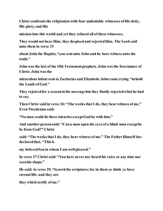 Christ confronts the religionists with four undeniable witnesses ofHis deity,
His glory, and His
mission into this world and yet they refused all of these witnesses.
They would not hear Him; they despisedand rejectedHim. The Lord said
unto them in verse 33
about John the Baptist, “you sentunto John and he bare witness unto the
truth.”
John was the last of the Old Testamentprophets. John was the forerunner of
Christ. John was the
miraculous infant sent to Zacharias and Elizabeth. John came crying “behold
the Lamb of God.”
They rejoicedfor a seasonin his messagebut they finally rejectedwhat he had
to say.
Then Christ said in verse 36:“The works that I do, they bear witness of me.”
Even Nicodemus said:
“No man could do these miracles exceptGod be with him.”
And another personsaid: “Cana man open the eyes of a blind man excepthe
be from God?” Christ
said: “The works that I do, they bear witness of me.” The FatherHimself has
declaredthat, “This is
my belovedSon in whom I am well pleased.”
In verse 37 Christ said: “You have never nor heard his voice at any time nor
seenhis shape.”
He said: in verse 39, “Searchthe scriptures;for in them ye think ye have
eternal life: and they are
they which testify of me.”
 