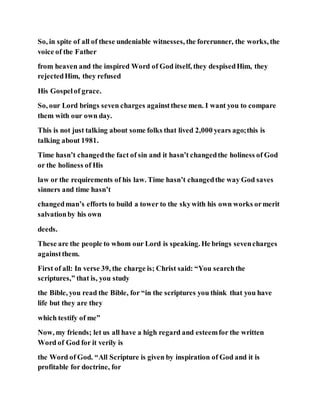 So, in spite of all of these undeniable witnesses, the forerunner, the works, the
voice of the Father
from heaven and the inspired Word of God itself, they despisedHim, they
rejectedHim, they refused
His Gospelof grace.
So, our Lord brings seven charges againstthese men. I want you to compare
them with our own day.
This is not just talking about some folks that lived 2,000 years ago;this is
talking about 1981.
Time hasn’t changedthe fact of sin and it hasn’t changedthe holiness of God
or the holiness of His
law or the requirements of his law. Time hasn’t changedthe way God saves
sinners and time hasn’t
changedman’s efforts to build a tower to the skywith his own works ormerit
salvationby his own
deeds.
These are the people to whom our Lord is speaking. He brings sevencharges
againstthem.
First of all: In verse 39, the charge is; Christ said: “You searchthe
scriptures,” that is, you study
the Bible, you read the Bible, for “in the scriptures you think that you have
life but they are they
which testify of me”
Now, my friends; let us all have a high regard and esteemfor the written
Word of God for it verily is
the Word of God. “All Scripture is given by inspiration of God and it is
profitable for doctrine, for
 
