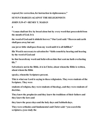 reproof, for correction, for instruction in righteousness.”
SEVEN CHARGES AGAINST THE RELIGIONISTS
JOHN 5:39-47 • HENRY T. MAHAN
4
“A man shall not live by bread alone but by every word that proceedethfrom
the mouth of God. It is
the word of God and it abideth forever.” Our Lord said: “Heaven and earth
shall pass awaybut not
one jot or tittle shall pass from my word until it is all fulfilled.”
His Word is necessaryto salvationfor “faith cometh by hearing and hearing
by the word of God and
he that heareth my word and believeth on him that sent me hath everlasting
life.”
Salvationis not in the Bible, it is in Christ, about whom the Bible is written,
about whom the Bible
speaks, whomthe Scriptures present.
This is what our Lord is saying to these religionists. They were students of the
Scripture. They were
students of religion, they were students of theology, and they were students of
doctrine.
They knew the prophecies and they knew the traditions of their fathers and
they knew the laws and
they knew the peace days and the holy days and Sabbath days.
They were orthodox and fundamental and Christ said: “you searchthe
scriptures, (you study the
 
