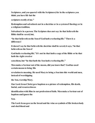 Scriptures, and you quarrel with the Scriptures) for in the scriptures you
think you have life but the
scriptures testify of me.”
Redemption and salvationis not in a doctrine or in a systemof theologyor in
a religious tradition.
Salvationis in a person. The Scripture does not say: he that believeth the
Bible shall be saved, but,
“he that believeth on the Sonof God hath everlasting life.” There is a
difference!
It doesn’t say he that believeth the doctrine shall be saved, it says, “he that
believeth on the Son of
God hath everlasting life.” It’s not he that hath a copy of the Bible or he that
hath the right creedor
catechism, but “he that hath the Son hath everlasting life.”
Men make a Saviour out of the means, did you know that? Godhas used
certain means to bring His
revelation to meaning. He used Mary to bring a Son into this world and men,
instead of worshipping
the Son, worship Mary.
Our Lord Jesus Christ gave baptism as a picture of redemption, His death,
burial, and resurrectionas
identification with Him in our professionof faith. Men make a Saviour out of
baptism and ignore the
Son.
The Lord Jesus gave us the bread and the wine as symbols of His broken body
and shed blood and
 