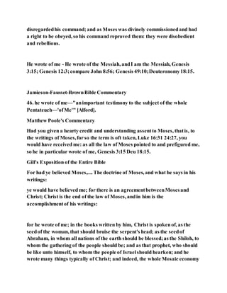 disregardedhis command; and as Moses was divinely commissionedand had
a right to be obeyed, so his command reproved them: they were disobedient
and rebellious.
He wrote of me - He wrote of the Messiah, andI am the Messiah, Genesis
3:15; Genesis 12:3;compare John 8:56; Genesis 49:10;Deuteronomy18:15.
Jamieson-Fausset-BrownBible Commentary
46. he wrote of me—"animportant testimony to the subject of the whole
Pentateuch—'ofMe'" [Alford].
Matthew Poole's Commentary
Had you given a hearty credit and understanding assentto Moses, thatis, to
the writings of Moses,forso the term is oft taken, Luke 16:31 24:27, you
would have received me: as all the law of Moses pointed to and prefigured me,
so he in particular wrote of me, Genesis 3:15 Deu 18:15.
Gill's Exposition of the Entire Bible
For had ye believed Moses,.... The doctrine of Moses, and what he says in his
writings:
ye would have believed me; for there is an agreementbetweenMosesand
Christ; Christ is the end of the law of Moses, andin him is the
accomplishmentof his writings:
for he wrote of me; in the books written by him, Christ is spokenof, as the
seedof the woman, that should bruise the serpent's head; as the seedof
Abraham, in whom all nations of the earth should be blessed;as the Shiloh, to
whom the gathering of the people should be; and as that prophet, who should
be like unto himself, to whom the people of Israelshould hearken; and he
wrote many things typically of Christ; and indeed, the whole Mosaic economy
 