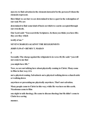men try to find salvation in the elements insteadof in the personof whom the
elements represent.
How blind we are but we are determined to have a part in the redemption of
our soul. We are
determined to find some kind of basis on which we canbe acceptedthrough
our own deeds.
Our Lord said: “You searchthe Scriptures. In them you think you have life;
they are they which
testify of me.”
SEVEN CHARGES AGAINST THE RELIGIONISTS
JOHN 5:39-47 • HENRY T. MAHAN
5
Secondly:The charge againstthe religionist is in verse 40, He said: “you will
not come to me that
you might have life.”
Now, we are not talking here about physically coming to Christ. Many came
to Him in that way; it is
not a physical coming. Salvationis not a physical walking down a church aisle
or walking down
anywhere or presenting me physically anywhere. That’s not salvation.
Many people came to Christ in this way; while He was here on this earth.
Nicodemus came to Him
one night to talk theology. He came to discuss theologybut He didn’t come to
Christ in a saving
manner.
 