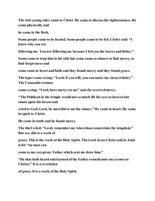 The rich young ruler came to Christ. He came to discuss his righteousness.He
came physically and
he came in the flesh.
Some people came to be healed. Some people came to be fed. Christ said: “I
know why you are
following me. You are following me because I fed you the loaves and fishes.”
Some came to trap him in his talk but some came as sinners to find mercy, to
find forgiveness and
some came in heart and faith and they found mercy and they found grace.
The leper came crying: “Lord; if you will, you can make me clean(whole).”
The Canaanite woman
came crying: “Lord, have mercy on me” and she receivedmercy.
“The Publican in the temple would not so much lift his eyes to heaven but
smote upon his breastand
cried to God: Lord, be merciful to me the sinner.” He came in heart. He came
in spirit to Christ.
He came in truth and he found mercy.
The thief cried: “Lord; remember me when thou comestinto thy kingdom.”
But see, this is a work of
grace. This is the work of the Holy Spirit. The Lord Jesus Christ said in John
6:44: “no man can
come to me exceptmy Father which sent me draw him.”
“He that hath heard and learned of the Father cometh unto me (comes to
Christ).” It is a revelation
of grace. It is a work of the Holy Spirit.
 