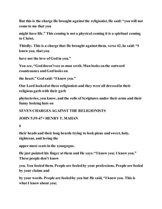 But this is the charge He brought againstthe religionist, He said: “you will not
come to me that you
might have life.” This coming is not a physical coming it is a spiritual coming
to Christ.
Thirdly: This is a charge that He brought againstthem, verse 42, he said: “I
know you, that you
have not the love of God in you.”
You see, “Goddoesn’tsee as man seeth. Man looks onthe outward
countenance and God looks on
the heart.” God said: “I know you.”
Our Lord lookedat these religionists and they were all dressedin their
religious garb with their garb
phylacteries, you know, and the rolls of Scriptures under their arms and their
funny looking hats on
SEVEN CHARGES AGAINST THE RELIGIONISTS
JOHN 5:39-47 • HENRY T. MAHAN
6
their heads and their long beards trying to look pious and sweet, holy,
righteous, and loving the
upper-most seats in the synagogue.
He just pointed his finger at them and He says:“I know you; I know you.”
These people don’t know
you. You fooled them. People are fooledby your professions. People are fooled
by your claims and
by your words. People are fooledby you but He said, “I know you. This is
what I know about you;
 
