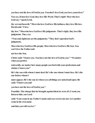 you have not the love of God in you. You don’t love God, you love yourselves.”
You see, if men love God, they love His Word. That’s right! Men who love
God say: “speak Lord,
thy servantheareth.” Men who love God love His holiness, they love His law.
David said: “I love
thy law.” Menwho love God love His judgments. That’s right; they love His
judgments. They cry:
“True and righteous are his judgments.” They don’t question God’s
judgments.
Men who love God love His people. Men who love God love His Son. You
can’t love the Fatherand
not love the Son.
Christ said: “I know you. You have not the love of God in you.” “No matter
what you profess
outwardly, no matter how many people you foolwith your professions and
claims; I know you:”
He’s the one with whom I must deal. He’s the one whom I must face. He’s the
one before whom I
must appear. He’s the one in whose eyes all things are nakedand open. He
said; “I know you and
you have not the love of God in you.”
Fourthly: The charge that he brought againstthem in verse 43; I want you
listen to this; our Lord
said: “I am come in my Father’s name and you receive me not. Let another
come in his own name
and him you will receive.”
 