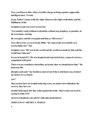 Now, you listen to this: what a terrible charge to bring against, supposedly,
intelligent men. “I come
in my Father’s name (with the right witnesses,the right credentials, and the
fulfillment of the
Scriptures) and you won’t receive me:
“Let another come (without credentials, without any prophecy or promise, in
his ownname, seeking
his ownglory and his own gain) and him ye will receive.”
Now, this is true, we see it in the Bible; “he came to his own and his own
receivedhim not.” The
Scripture says:“He was in the world and the world was made by him and the
world knew him not.”
It says in Isaiah 53:“He was despisedand rejectedof men, a man of sorrows,
acquainted with grief.
There was no comeliness abouthim, no beauty that we should desire him.” He
lookedat His
disciples and said: “my brethren; marvel not if the world hates you, it hated
me before it ever hated
you.”
Men seemto have no trouble believing error, no matter how ridiculous the
error is, they have no
trouble believing it but they rebel againstthe truth. That’s what our Lord is
saying in John 3:19:
SEVEN CHARGES AGAINST THE RELIGIONISTS
JOHN 5:39-47 • HENRY T. MAHAN
7
 