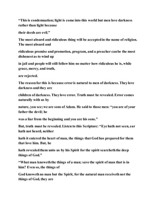 “This is condemnation; light is come into this world but men love darkness
rather than light because
their deeds are evil.”
The most absurd and ridiculous thing will be acceptedin the name of religion.
The most absurd and
ridiculous promise and promotion, program, and a preacher canbe the most
dishonestas to wind up
in jail and people will still follow him no matter how ridiculous he is, while
grace, mercy, and truth,
are rejected.
The reasonfor this is because erroris natural to men of darkness. Theylove
darkness and they are
children of darkness. Theylove error. Truth must be revealed. Error comes
naturally with us by
nature, you see;we are sons of Adam. He said to those men: “you are of your
father the devil; he
was a liar from the beginning and you are his sons.”
But, truth must be revealed. Listen to this Scripture: “Eye hath not seen, ear
hath not heard, neither
hath it entered the heart of man, the things that God has prepared for them
that love him. But, he
hath revealedthem unto us by his Spirit for the spirit searcheththe deep
things of God.”
“What man knoweththe things of a man; save the spirit of man that is in
him? Even so, the things of
God knowethno man but the Spirit, for the natural man receiveth not the
things of God, they are
 