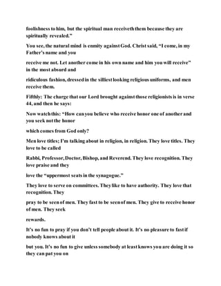foolishness to him, but the spiritual man receiveththem because they are
spiritually revealed.”
You see, the natural mind is enmity againstGod. Christ said, “I come, in my
Father’s name and you
receive me not. Let another come in his own name and him you will receive”
in the most absurd and
ridiculous fashion, dressedin the silliestlooking religious uniforms, and men
receive them.
Fifthly: The charge that our Lord brought againstthose religionists is in verse
44, and then he says:
Now watchthis: “How canyou believe who receive honor one of anotherand
you seek notthe honor
which comes from God only?
Men love titles; I’m talking about in religion, in religion. They love titles. They
love to be called
Rabbi, Professor,Doctor, Bishop, and Reverend. They love recognition. They
love praise and they
love the “uppermost seats in the synagogue.”
They love to serve on committees. Theylike to have authority. They love that
recognition. They
pray to be seenof men. They fast to be seenof men. They give to receive honor
of men. They seek
rewards.
It’s no fun to pray if you don’t tell people about it. It’s no pleasure to fastif
nobody knows about it
but you. It’s no fun to give unless somebody at leastknows you are doing it so
they can pat you on
 