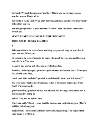 the back. We seek honorone of another. This is one worm bragging on
another worm. That’s all in
the world it is. He said: “You pray to be seenof men; you have your reward.”
When they see you
and brag on you that is your reward. We don’t seek the honor that comes
from God.
SEVEN CHARGES AGAINST THE RELIGIONISTS
JOHN 5:39-47 • HENRY T. MAHAN
8
When you fast to be seenof men and they see you and brag on you, that is
your reward. When you
give alms to be seenof men, to be braggedon and they see you and brag on
you, that’s it. You have
wound it up; you’ve got what you were looking for.
He said: “Whenyou pray you enter your closetand shut the door. When you
fast, (wash your face,
comb your hair, and don’t you tell a soul about it; don’t you tell a soul).”
We seek honorthat comes from men. What is the honor that comes from
God? It’s being made
glorious within, gracious within, not without. It’s having a new name, not a
new house. It’s being an
heir of God, not an heir of men.
Our Lord said: “Don’t rejoice that the demons are subject unto you. (That’s
nothing to kick up your
heels about.) I saw Satanfall from heaven like lightening. You rejoice that
your name is written in
 