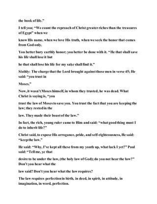 the book of life.”
I tell you; “We count the reproach of Christ greaterriches than the treasures
of Egypt” when we
know His name, when we love His truth, when we seek the honor that comes
from God only.
You better bury earthly honor; you better be done with it. “He that shall save
his life shall lose it but
he that shall lose his life for my sake shallfind it.”
Sixthly: The charge that the Lord brought againstthose men in verse 45; He
said: “you trust in
Moses.”
Now, it wasn’tMoses himself, in whom they trusted, he was dead. What
Christ is saying is, “you
trust the law of Mosesto save you. You trust the fact that you are keeping the
law; they restedin the
law. They made their boastof the law.”
In fact, the rich, young ruler came to Him and said: “whatgoodthing must I
do to inherit life?”
Christ said, to expose His arrogance, pride, and self-righteousness, He said:
“keepthe law.”
He said: “Why, I’ve kept all these from my youth up, what lack I yet?” Paul
said: “Tellme, ye that
desire to be under the law, (the holy law of God); do you not hear the law?”
Don’t you hear what the
law said? Don’t you hear what the law requires?
The law requires perfectionin birth, in deed, in spirit, in attitude, in
imagination, in word, perfection.
 