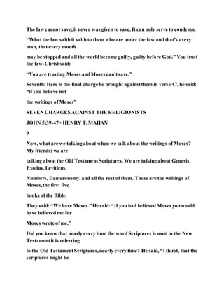 The law cannot save;it never was given to save. It can only serve to condemn.
“What the law saith it saith to them who are under the law and that’s every
man, that every mouth
may be stopped and all the world become guilty, guilty before God.” You trust
the law. Christ said:
“You are trusting Moses andMoses can’tsave.”
Seventh: Here is the final charge he brought againstthem in verse 47, he said:
“if you believe not
the writings of Moses”
SEVEN CHARGES AGAINST THE RELIGIONISTS
JOHN 5:39-47 • HENRY T. MAHAN
9
Now, what are we talking about when we talk about the writings of Moses?
My friends; we are
talking about the Old TestamentScriptures. We are talking about Genesis,
Exodus, Leviticus,
Numbers, Deuteronomy, and all the rest of them. Those are the writings of
Moses,the first five
books of the Bible.
They said: “We have Moses.”He said: “If you had believed Moses youwould
have believed me for
Moses wrote ofme.”
Did you know that nearly every time the word Scriptures is used in the New
Testamentit is referring
to the Old TestamentScriptures, nearly every time? He said, “I thirst, that the
scriptures might be
 