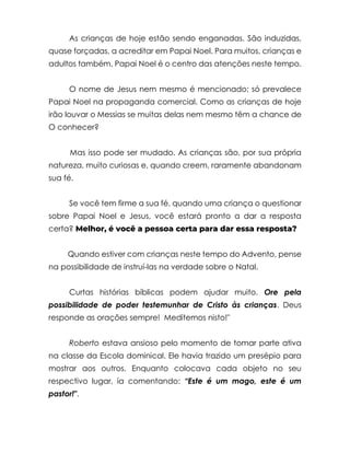 As crianças de hoje estão sendo enganadas. São induzidas,
quase forçadas, a acreditar em Papai Noel. Para muitos, crianças e
adultos também, Papai Noel é o centro das atenções neste tempo.
O nome de Jesus nem mesmo é mencionado; só prevalece
Papai Noel na propaganda comercial. Como as crianças de hoje
irão louvar o Messias se muitas delas nem mesmo têm a chance de
O conhecer?
Mas isso pode ser mudado. As crianças são, por sua própria
natureza, muito curiosas e, quando creem, raramente abandonam
sua fé.
Se você tem firme a sua fé, quando uma criança o questionar
sobre Papai Noel e Jesus, você estará pronto a dar a resposta
certa? Melhor, é você a pessoa certa para dar essa resposta?
Quando estiver com crianças neste tempo do Advento, pense
na possibilidade de instruí-las na verdade sobre o Natal.
Curtas histórias bíblicas podem ajudar muito. Ore pela
possibilidade de poder testemunhar de Cristo às crianças. Deus
responde as orações sempre! Meditemos nisto!"
Roberto estava ansioso pelo momento de tomar parte ativa
na classe da Escola dominical. Ele havia trazido um presépio para
mostrar aos outros. Enquanto colocava cada objeto no seu
respectivo lugar, ía comentando: “Este é um mago, este é um
pastor!".
 