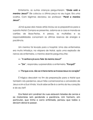 Entretanto, as outras crianças perguntaram: “Onde está o
menino Jesus?” Ele colocou a última peça no seu lugar. Era uma
ovelha. Com lágrimas declarou ao professor: “Perdi o menino
Jesus!”.
Já há quase dois meses atrás iniciou-se os preparativos para o
suposto Natal: Compra-se presentes, adorna-se a casa e manda-se
cartões de Boas-Festas. A pressa, as multidões e as
responsabilidades consomem as últimas reservas de energia e
paciência.
Um menino foi levado para o hospital. Uma das enfermeiras
era muito irritadiça. na véspera de Natal, após uma explosão de
nervos da enfermeira, o menino doente perguntou-lhe:
— “A senhora já ouviu falar do menino Jesus?”
— "Sim'', respondeu surpreendida a enfermeira. “Porquê?”
— “Porque a sra. não se irritaria tanto se tivesse Jesus no coração!”
É trágico descobrir no fim da preparação para o Natal que
também nós perdemos Jesus! Não comemoramos o aniversário de
Jesus e sim a Sua Vinda. Você sabe se Ele é o centro do teu coração
e do seu lar?
Era Natal em Londres! As ruas estavam lotadas de carros e
os motoristas iam perdendo a paciência. Um homem, em
particular, que tinha o carro enfeitado, pensou que todos o
deviam deixá-lo passar.
 