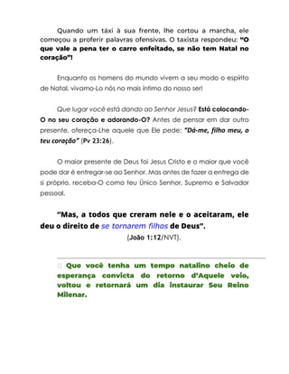 Quando um táxi à sua frente, lhe cortou a marcha, ele
começou a proferir palavras ofensivas. O taxista respondeu: “O
que vale a pena ter o carro enfeitado, se não tem Natal no
coração”!
Enquanto os homens do mundo vivem a seu modo o espírito
de Natal, vivamo-Lo nós no mais íntimo do nosso ser!
Que lugar você está dando ao Senhor Jesus? Está colocando-
O no seu coração e adorando-O? Antes de pensar em dar outro
presente, ofereça-Lhe aquele que Ele pede: “Dá-me, filho meu, o
teu coração” (Pv 23:26).
O maior presente de Deus foi Jesus Cristo e o maior que você
pode dar é entregar-se ao Senhor. Mas antes de fazer a entrega de
si próprio, receba-O como teu Único Senhor, Supremo e Salvador
pessoal.
“Mas, a todos que creram nele e o aceitaram, ele
deu o direito de se tornarem filhos de Deus”.
(João 1:12/NVT).
� Que você tenha um tempo natalino cheio de
esperança convicta do retorno d’Aquele veio,
voltou e retornará um dia instaurar Seu Reino
Milenar.
 