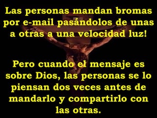 Las personas mandan bromas
por e-mail pasándolos de unas
 a otras a una velocidad luz!


 Pero cuando el mensaje es
sobre Dios, las personas se lo
 piensan dos veces antes de
 mandarlo y compartirlo con
          las otras.
 