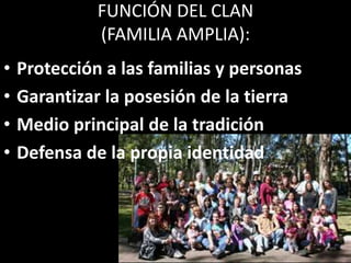 FUNCIÓN DEL CLAN
(FAMILIA AMPLIA):
•
•
•
•
Protección a las familias y personas
Garantizar la posesión de la tierra
Medio principal de la tradición
Defensa de la propia identidad