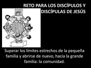 RETO PARA LOS DISCÍPULOS Y
DISCÍPULAS DE JESÚS
Superar los límites estrechos de la pequeña
familia y abrirse de nuevo, hacia la grande
familia: la comunidad.