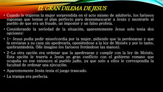 EL GRAN DILEMA DE JESUS
• Cuando le trajeron la mujer sorprendida en el acto mismo de adulterio, los fariseos
suponían que tenían el plan perfecto para desenmascarar a Jesús y mostrarle al
pueblo de que era un fraude, un impostor y un falso profeta.
• Considerando la seriedad de la situación, aparentemente Jesus solo tenia dos
opciones:
• 1- Jesus podía pedir misericordia por la mujer, pidiendo que la perdonaran y que
la enviaran a su casa sin apedrearla, oponiéndose a la ley de Moisés y por lo tanto,
quebrantándola. (Me imagino los fariseos frotándose las manos).
• 2-La otra opción era ordenar que la apedrearan y cumplir con la ley de Moisés.
Esta opción le traería a Jesús un gran conflicto con el gobierno romano que
ocupaba en ese entonces al pueblo judío, ya que solo a ellos le correspondía la
facultad de ordenar una ejecución.
• Aparentemente Jesús tenia el juego trancado.
• La trampa era perfecta.
 