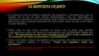 LA RESPUESTA DE JESÚS
• Los fariseos eran los lideres religiosos tan legalistas y tan hipócritas, que en
nombre de la ley de dios hacían barbaridades, solo les importaba su
apariencia santurrona, pero por dentro eran sepulcros blanqueados, agitaban
para forzar una respuesta inmediata de Jesus, para saciar su ego y dar vida a
su plan diabólico.
• Nadie sabe lo que Jesus escribía en tierra con el dedo, hay muchas
especulaciones, pero me gusta la especulación que da Reinhard Bunke que
dice: “Mi especulación es que Jesus escribía lo que el E.S. le iba a ministrar a
los corazones de todos los presentes, CULPABILIDAD”.
• Jesus se levanto y lanzo esa palabra a los corazones de todos los presentes,
niños, jóvenes, adultos y ancianos “Todos son culpables, todos son
pecadores”
• Al que no conoció pecado, por nosotros lo hizo pecado, para que nosotros fuésemos hechos
justicia de Dios en El. 2Corintios 5:21
 