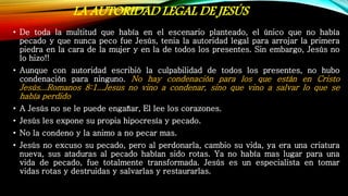 LA AUTORIDAD LEGAL DE JESÚS
• De toda la multitud que había en el escenario planteado, el único que no había
pecado y que nunca peco fue Jesús, tenia la autoridad legal para arrojar la primera
piedra en la cara de la mujer y en la de todos los presentes. Sin embargo, Jesús no
lo hizo!!
• Aunque con autoridad escribió la culpabilidad de todos los presentes, no hubo
condenación para ninguno. No hay condenación para los que están en Cristo
Jesús...Romanos 8:1...Jesus no vino a condenar, sino que vino a salvar lo que se
había perdido
• A Jesús no se le puede engañar, El lee los corazones.
• Jesús les expone su propia hipocresía y pecado.
• No la condeno y la animo a no pecar mas.
• Jesús no excuso su pecado, pero al perdonarla, cambio su vida, ya era una criatura
nueva, sus ataduras al pecado habían sido rotas. Ya no había mas lugar para una
vida de pecado, fue totalmente transformada. Jesús es un especialista en tomar
vidas rotas y destruidas y salvarlas y restaurarlas.
 