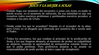 JESÚS Y LA MUJER A SOLAS
• Cuando llega ese momento del encuentro a solas con Jesús ya nadie te
puede acusar, es el momento de salvación. En esa intimidad es que son
resueltos todos nuestros problemas y perdonados nuestros pecados, si
venimos a los pies de Cristo.
• Donde están los que te acusaban? Satanás es el acusador de tu alma,
pero Cristo es el abogado que intercede por nosotros día y noche ante
el Padre.
• Todos los presentes, los que estaban al principio de la predicación de
Jesús y los que llegaron después, al momento de probar su culpabilidad
se alejaron, teniendo la oportunidad de arrepentirse estando frente al
que lo podía perdonar. Pero prefirieron alejarse y no asumir su
responsabilidad de pedir perdón al único capaz de otorgárselo.
 