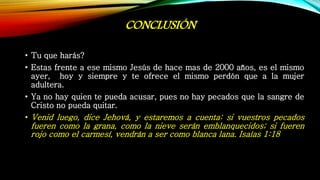 CONCLUSIÓN
• Tu que harás?
• Estas frente a ese mismo Jesús de hace mas de 2000 años, es el mismo
ayer, hoy y siempre y te ofrece el mismo perdón que a la mujer
adultera.
• Ya no hay quien te pueda acusar, pues no hay pecados que la sangre de
Cristo no pueda quitar.
• Venid luego, dice Jehová, y estaremos a cuenta: si vuestros pecados
fueren como la grana, como la nieve serán emblanquecidos; si fueren
rojo como el carmesí, vendrán a ser como blanca lana. Isaías 1:18
 