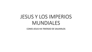 JESUS Y LOS IMPERIOS
MUNDIALES
COMO JESUS HA TRATADO DE SALVARLOS
 