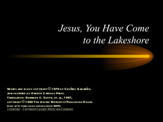 Jesus, You Have Come to the Lakeshore Words and music copyright © 1979 by Cesáreo Gabaráin, administered by Oregon Catholic Press. Translation: Gertrude C. Suppe, et. al., 1987, copyright © 1989 The United Methodist Publishing House. Used with permission under license #344, LicenSing - Copyright Cleared Music for Churches 