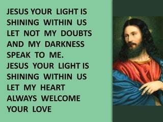 JESUS YOUR LIGHT IS
SHINING WITHIN US
LET NOT MY DOUBTS
AND MY DARKNESS
SPEAK TO ME.
JESUS YOUR LIGHT IS
SHINING WITHIN US
LET MY HEART
ALWAYS WELCOME
YOUR LOVE
 