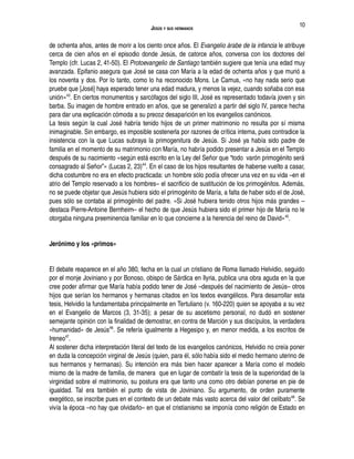 JESÚS Y SUS HERMANOS
de ochenta años, antes de morir a los ciento once años. El Evangelio árabe de la infancia le atribuye
cerca de cien años en el episodio donde Jesús, de catorce años, conversa con los doctores del
Templo (cfr. Lucas 2, 41-50). El Protoevangelio de Santiago también sugiere que tenía una edad muy
avanzada. Epifanio asegura que José se casa con María a la edad de ochenta años y que murió a
los noventa y dos. Por lo tanto, como lo ha reconocido Mons. Le Camus, «no hay nada serio que
pruebe que [José] haya esperado tener una edad madura, y menos la vejez, cuando soñaba con esa
unión»43
. En ciertos monumentos y sarcófagos del siglo III, José es representado todavía joven y sin
barba. Su imagen de hombre entrado en años, que se generalizó a partir del siglo IV, parece hecha
para dar una explicación cómoda a su precoz desaparición en los evangelios canónicos.
La tesis según la cual José habría tenido hijos de un primer matrimonio no resulta por sí misma
inimaginable. Sin embargo, es imposible sostenerla por razones de crítica interna, pues contradice la
insistencia con la que Lucas subraya la primogenitura de Jesús. Si José ya había sido padre de
familia en el momento de su matrimonio con María, no habría podido presentar a Jesús en el Templo
después de su nacimiento «según está escrito en la Ley del Señor que “todo varón primogénito será
consagrado al Señor”» (Lucas 2, 23)44
. En el caso de los hijos resultantes de haberse vuelto a casar,
dicha costumbre no era en efecto practicada: un hombre sólo podía ofrecer una vez en su vida –en el
atrio del Templo reservado a los hombres– el sacrificio de sustitución de los primogénitos. Además,
no se puede objetar que Jesús hubiera sido el primogénito de María, a falta de haber sido el de José,
pues sólo se contaba al primogénito del padre. «Si José hubiera tenido otros hijos más grandes –
destaca Pierre-Antoine Bernheim– el hecho de que Jesús hubiera sido el primer hijo de María no le
otorgaba ninguna preeminencia familiar en lo que concierne a la herencia del reino de David»45
.
Jerónimo y los «primos»
El debate reaparece en el año 380, fecha en la cual un cristiano de Roma llamado Helvidio, seguido
por el monje Joviniano y por Bonoso, obispo de Sárdica en Ilyria, publica una obra aguda en la que
cree poder afirmar que María había podido tener de José –después del nacimiento de Jesús– otros
hijos que serían los hermanos y hermanas citados en los textos evangélicos. Para desarrollar esta
tesis, Helvidio la fundamentaba principalmente en Tertuliano (v. 160-220) quien se apoyaba a su vez
en el Evangelio de Marcos (3, 31-35); a pesar de su ascetismo personal, no dudó en sostener
semejante opinión con la finalidad de demostrar, en contra de Marción y sus discípulos, la verdadera
«humanidad» de Jesús46
. Se refería igualmente a Hegesipo y, en menor medida, a los escritos de
Ireneo47
.
Al sostener dicha interpretación literal del texto de los evangelios canónicos, Helvidio no creía poner
en duda la concepción virginal de Jesús (quien, para él, sólo había sido el medio hermano uterino de
sus hermanos y hermanas). Su intención era más bien hacer aparecer a María como el modelo
mismo de la madre de familia, de manera que en lugar de combatir la tesis de la superioridad de la
virginidad sobre el matrimonio, su postura era que tanto una como otro debían ponerse en pie de
igualdad. Tal era también el punto de vista de Joviniano. Su argumento, de orden puramente
exegético, se inscribe pues en el contexto de un debate más vasto acerca del valor del celibato48
. Se
vivía la época –no hay que olvidarlo– en que el cristianismo se imponía como religión de Estado en
10
 