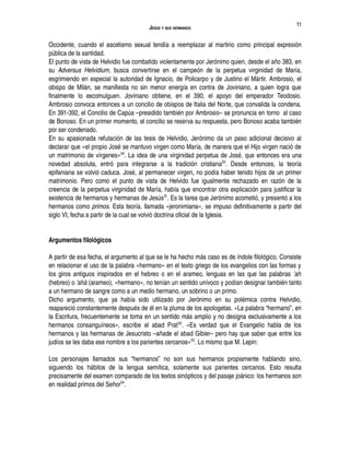 JESÚS Y SUS HERMANOS
Occidente, cuando el ascetismo sexual tendía a reemplazar al martirio como principal expresión
pública de la santidad.
El punto de vista de Helvidio fue combatido violentamente por Jerónimo quien, desde el año 383, en
su Adversus Helvidium, busca convertirse en el campeón de la perpetua virginidad de María,
esgrimiendo en especial la autoridad de Ignacio, de Policarpo y de Justino el Mártir. Ambrosio, el
obispo de Milán, se manifiesta no sin menor energía en contra de Joviniano, a quien logra que
finalmente lo excomulguen. Joviniano obtiene, en el 390, el apoyo del emperador Teodosio.
Ambrosio convoca entonces a un concilio de obispos de Italia del Norte, que convalida la condena.
En 391-392, el Concilio de Capúa –presidido también por Ambrosio– se pronuncia en torno al caso
de Bonoso. En un primer momento, el concilio se reserva su respuesta, pero Bonoso acaba también
por ser condenado.
En su apasionada refutación de las tesis de Helvidio, Jerónimo da un paso adicional decisivo al
declarar que «el propio José se mantuvo virgen como María, de manera que el Hijo virgen nació de
un matrimonio de vírgenes»49
. La idea de una virginidad perpetua de José, que entonces era una
novedad absoluta, entró para integrarse a la tradición cristiana50
. Desde entonces, la teoría
epifaniana se volvió caduca. José, al permanecer virgen, no podía haber tenido hijos de un primer
matrimonio. Pero como el punto de vista de Helvido fue igualmente rechazado en razón de la
creencia de la perpetua virginidad de María, había que encontrar otra explicación para justificar la
existencia de hermanos y hermanas de Jesús51
. Es la tarea que Jerónimo acometió, y presentó a los
hermanos como primos. Esta teoría, llamada «jeronimiana», se impuso definitivamente a partir del
siglo VI, fecha a partir de la cual se volvió doctrina oficial de la Iglesia.
Argumentos filológicos
A partir de esa fecha, el argumento al que se le ha hecho más caso es de índole filológico. Consiste
en relacionar el uso de la palabra «hermano» en el texto griego de los evangelios con las formas y
los giros antiguos inspirados en el hebreo o en el arameo, lenguas en las que las palabras 'ah
(hebreo) o 'ahà (arameo), «hermano», no tenían un sentido unívoco y podían designar también tanto
a un hermano de sangre como a un medio hermano, un sobrino o un primo.
Dicho argumento, que ya había sido utilizado por Jerónimo en su polémica contra Helvidio,
reapareció constantemente después de él en la pluma de los apologetas. «La palabra “hermano”, en
la Escritura, frecuentemente se toma en un sentido más amplio y no designa exclusivamente a los
hermanos consanguíneos», escribe el abad Prat52
. «Es verdad que el Evangelio habla de los
hermanos y las hermanas de Jesucristo –añade el abad Gibier– pero hay que saber que entre los
judíos se les daba ese nombre a los parientes cercanos»53
. Lo mismo que M. Lepin:
Los personajes llamados sus “hermanos” no son sus hermanos propiamente hablando sino,
siguiendo los hábitos de la lengua semítica, solamente sus parientes cercanos. Esto resulta
precisamente del examen comparado de los textos sinópticos y del pasaje joánico: los hermanos son
en realidad primos del Señor54
.
11
 