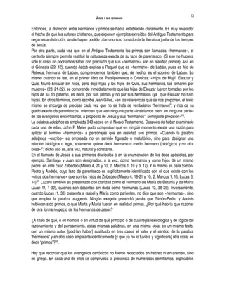 JESÚS Y SUS HERMANOS
Entonces, la distinción entre hermanos y primos se había establecido claramente. Es muy revelador
el hecho de que los autores cristianos, que exponen ejemplos extraídos del Antiguo Testamento para
negar esta distinción, jamás hayan podido citar uno solo tomado de la literatura judía de los tiempos
de Jesús.
Por otra parte, cada vez que en el Antiguo Testamento los primos son llamados «hermanos», el
contexto siempre permite restituir la naturaleza exacta de su lazo de parentesco. (Si ese no hubiera
sido el caso, no podríamos saber con precisión que sus «hermanos» son en realidad primos). Así, en
el Génesis (29, 12), cuando Jacob explica a Raquel que es «hermano» de Labán, pues es hijo de
Rebeca, hermana de Labán, comprendemos también que, de hecho, es el sobrino de Labán. Lo
mismo cuando se lee, en el primer libro de Paralipómenos o Crónicas: «Hijos de Majlí: Eleazar y
Quis. Murió Eleazar sin hijos, pero dejó hijas y los hijos de Quis, sus hermanos, las tomaron por
mujeres» (23, 21-22), se comprende inmediatamente que las hijas de Eleazar fueron tomadas por los
hijos de su tío paterno, es decir, por sus primos y no por sus hermanos (ya que Eleazar no tuvo
hijos). En otros términos, como escribe Jean Gilles, «en las referencias que se nos proponen, el texto
mismo se encarga de precisar cada vez que no se trata de verdaderos “hermanos”, y nos da su
grado exacto de parentesco», mientras que «en ninguna parte –insistamos bien: en ninguna parte–
de los evangelios encontramos, a propósito de Jesús y sus “hermanos”, semejante precisión»60
.
La palabra adelphos es empleada 343 veces en el Nuevo Testamento. Después de haber examinado
cada una de ellas, John P. Meier pudo comprobar que en ningún momento existe una razón para
aplicar el término «hermanos» a personajes que en realidad son primos. «Cuando la palabra
adelphos –escribe– es empleada no en sentido figurado o metafórico, sino para designar una
relación biológica o legal, solamente quiere decir hermano o medio hermano (biológico) y no otra
cosa»61
; dicho uso es, a la vez, natural y constante.
En el llamado de Jesús a sus primeros discípulos o en la enumeración de los doce apóstoles, por
ejemplo, Santiago y Juan son designados, a la vez, como hermanos y como hijos de un mismo
padre, en este caso Zebedeo (Mateo 4, 21 y 10, 2, Marcos 1, 19 y 3, 17). Y lo mismo es para Simón-
Pedro y Andrés, cuyo lazo de parentesco es explícitamente identificado con el que existe con los
«otros dos hermanos» que son los hijos de Zebedeo (Mateo 4, 18-21 y 10, 2, Marcos 1, 16, Lucas 6,
14)62
. Lázaro también es presentado con claridad como el hermano de María de Betania y de Marta
(Juan 11, 1-32), quienes son descritas sin duda como hermanas (Lucas 10, 38-39). Inversamente,
cuando Lucas (1, 36) presenta a Isabel y María como parientes, no dice que son «hermanas», sino
que emplea la palabra suggenis. Ningún exegeta pretendió jamás que Simón-Pedro y Andrés
hubieran sido primos, o que Marta y María fueran en realidad primas. ¿Por qué habría que razonar
de otra forma respecto de los hermanos de Jesús?
¿A título de qué, o en nombre o en virtud de qué principio o de cuál regla lexicológica y de lógica del
razonamiento y del pensamiento, estas mismas palabras, en una misma obra, en un mismo texto,
con un mismo autor, [podrían haber] sustituido en tres casos el valor y el sentido de la palabra
“hermanos” y en otro caso emplearla idénticamente [y que ya no lo tuviera y significara] otra cosa, es
decir “primos”?63
.
Hay que recordar que los evangelios canónicos no fueron redactados en hebreo ni en arameo, sino
en griego. En cada uno de ellos se comprueba la presencia de numerosos semitismos, explicables
13
 