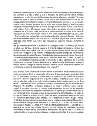 JESÚS Y SUS HERMANOS
nombre del undécimo hijo de Jacob, padre epónimo de la tribu que después se dividirá en dos para
dar nacimiento a la tribu de Efraín y a la de Manasés, era extremadamente común. Santiago
(Yaakov/Jacob), nombre del segundo hijo de Isaac, también se hallaba muy extendido. Y lo mismo
pasaba con Judas y Simón (o Simeón), quizás porque estos nombres fueron los de los dos
protagonistas de la revuelta de los macabeos. ¡Pero sería tanto como decir que en esa época había
muchas mujeres llamadas María que siempre tenían hijos llamados Santiago y José! Los propios
evangelios canónicos nos presentan a muchos Santiago, muchos Simón, muchas María, muchos
José, etcétera. Pero es difícil saberlo cuando estos nombres son citados sin mayor precisión, de
manera tal que al problema de los homónimos se suman también los sinónimos. María madre de
Jesús puede ella misma haber tenido, además de otros cuatro hijos llamados Santiago, José, Judas
y Simón, una hermana o una cuñada cuyos hijos fueran llamados igualmente Santiago y José. «Las
frecuentes menciones generan tanta confusión en la historia de los judíos de todas las épocas –
observaba Ernest Renán– que vuelven casi insolubles las cuestiones relativas a la familia de
Jesús»103
.
Hay que hacer notar que Marcos 15, 40 habla de un «Santiago el Menor» (ho mikros), y que sin duda
se refiere a un «Santiago» de forma escueta en 6, 3. No hay nada en el resto de su evangelio que
explique la razón de ser de este mote, traducido casi siempre como «el Menor» (pero que también
quiere decir «el segundo»). No obstante, si Marcos hubiera querido distinguir de esta manera al
hermano de Jesús del apóstol Santiago, hijo de Zebedeo, lógicamente debería haberlo hecho en 6,
3, cuando alude por vez primera a los de Jesús. Como lo ha notado John P. Meier104
, el hecho de
que no suministre tal precisión más que hasta el versículo 15, 40 induce a demostrar que no se trata
justamente de un hermano de Jesús. Mientras que en los Hechos de los Apóstoles y en la literatura
cristiana primitiva, Santiago «el hermano del Señor» jamás es llamado el Pequeño o el Menor, sino
generalmente se refieren a él como Santiago el Justo (dikaios) 105
.
6) La ausencia en los sinópticos de cualquier mención a la madre de Jesús durante la Crucifixión
impone un problema. Como se ha visto, sólo el Evangelio de Juan señala su presencia al pie de la
cruz. Es de suponerse que había un núcleo histórico en este episodio que no está suficientemente
probado106
, y debemos preguntarnos cómo es que los sinópticos –en particular Lucas y Mateo (cuyo
prólogo, sobre todo en Lucas, concede cierta importancia a María)– pudieron pasar por alto dicho
detalle107
. ¿Dónde se encontraría María en circunstancias tan dramáticas? ¿Es concebible que María
Magdalena y la «otra María» se hubieran preocupado por Jesús en su tumba, pero no su propia
madre? Si se quiere «armonizar» a cualquier precio el evangelio de Juan con los evangelios
canónicos, la solución a la que se debería llegar consistiría en suponer que María madre de Jesús es
muy mencionada en los sinópticos, pero sin designársele como tal. María Magdalena y la madre de
los hijos de Zebedeo se excluirían a priori, y habría que admitir que se refieren a ella bajo el nombre
de «María madre de Santiago y José» (Mateo 27, 56) o «de Santiago el Menor y de José» (Marcos
15, 40). Podría al mismo tiempo ser identificada como la «madre de José» citada en Marcos 15, 47,
con la « madre de Santiago» citada en Marcos 16, 1 y en Lucas 24, 10, es decir con «la otra María»
mencionada en Mateo 27, 61 y en 28, 1 108
. Pero la cuestión que debe elucidarse es saber por qué se
designaría de manera tan indirecta. Tampoco hay que soslayar las dificultades expuestas
anteriormente (el hecho de que únicamente se mencionaran a dos de sus hijos) 109
. El dilema se
mantiene incólume: ya sea que la madre de Jesús no estaba presente al pie de la cruz, en cuyo caso
23
 