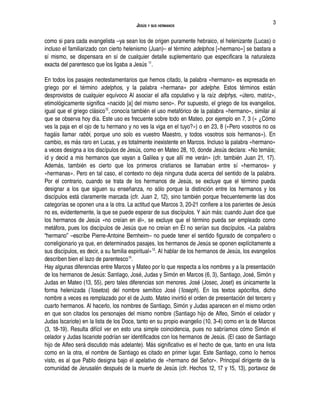 JESÚS Y SUS HERMANOS
como si para cada evangelista –ya sean los de origen puramente hebraico, el helenizante (Lucas) o
incluso el familiarizado con cierto helenismo (Juan)– el término adelphos [«hermano»] se bastara a
sí mismo, se dispensara en sí de cualquier detalle suplementario que especificara la naturaleza
exacta del parentesco que los ligaba a Jesús 11
.
En todos los pasajes neotestamentarios que hemos citado, la palabra «hermano» es expresada en
griego por el término adelphos, y la palabra «hermana» por adelphe. Estos términos están
desprovistos de cualquier equívoco Al asociar el alfa copulativo y la raíz delphys, «útero, matriz»,
etimológicamente significa «nacido [a] del mismo seno». Por supuesto, el griego de los evangelios,
igual que el griego clásico12
, conocía también el uso metafórico de la palabra «hermano», similar al
que se observa hoy día. Este uso es frecuente sobre todo en Mateo, por ejemplo en 7, 3 (« ¿Cómo
ves la paja en el ojo de tu hermano y no ves la viga en el tuyo?») o en 23, 8 («Pero vosotros no os
hagáis llamar rabbi, porque uno solo es vuestro Maestro, y todos vosotros sois hermanos»). En
cambio, es más raro en Lucas, y es totalmente inexistente en Marcos. Incluso la palabra «hermano»
a veces designa a los discípulos de Jesús, como en Mateo 28, 10, donde Jesús declara: «No temáis;
id y decid a mis hermanos que vayan a Galilea y que allí me verán» (cfr. también Juan 21, 17).
Además, también es cierto que los primeros cristianos se llamaban entre sí «hermanos» y
«hermanas». Pero en tal caso, el contexto no deja ninguna duda acerca del sentido de la palabra.
Por el contrario, cuando se trata de los hermanos de Jesús, se excluye que el término pueda
designar a los que siguen su enseñanza, no sólo porque la distinción entre los hermanos y los
discípulos está claramente marcada (cfr. Juan 2, 12), sino también porque frecuentemente las dos
categorías se oponen una a la otra. La actitud que Marcos 3, 20-21 confiere a los parientes de Jesús
no es, evidentemente, la que se puede esperar de sus discípulos. Y aún más: cuando Juan dice que
los hermanos de Jesús «no creían en él», se excluye que el término pueda ser empleado como
metáfora, pues los discípulos de Jesús que no creían en Él no serían sus discípulos. «La palabra
“hermano” –escribe Pierre-Antoine Bernheim– no puede tener el sentido figurado de compañero o
correligionario ya que, en determinados pasajes, los hermanos de Jesús se oponen explícitamente a
sus discípulos, es decir, a su familia espiritual»13
. Al hablar de los hermanos de Jesús, los evangelios
describen bien el lazo de parentesco14
.
Hay algunas diferencias entre Marcos y Mateo por lo que respecta a los nombres y a la presentación
de los hermanos de Jesús: Santiago, José, Judas y Simón en Marcos (6, 3), Santiago, José, Simón y
Judas en Mateo (13, 55), pero tales diferencias son menores. José (Josec, Joset) es únicamente la
forma helenizada ('Iosetos) del nombre semítico José ('Ioseph). En los textos apócrifos, dicho
nombre a veces es remplazado por el de Justo. Mateo invirtió el orden de presentación del tercero y
cuarto hermanos. Al hacerlo, los nombres de Santiago, Simón y Judas aparecen en el mismo orden
en que son citados los personajes del mismo nombre (Santiago hijo de Alfeo, Simón el celador y
Judas Iscariote) en la lista de los Doce, tanto en su propio evangelio (10, 3-4) como en la de Marcos
(3, 18-19). Resulta difícil ver en esto una simple coincidencia, pues no sabríamos cómo Simón el
celador y Judas Iscariote podrían ser identificados con los hermanos de Jesús. (El caso de Santiago
hijo de Alfeo será discutido más adelante). Más significativo es el hecho de que, tanto en una lista
como en la otra, el nombre de Santiago es citado en primer lugar. Este Santiago, como lo hemos
visto, es al que Pablo designa bajo el apelativo de «hermano del Señor». Principal dirigente de la
comunidad de Jerusalén después de la muerte de Jesús (cfr. Hechos 12, 17 y 15, 13), portavoz de
3
 