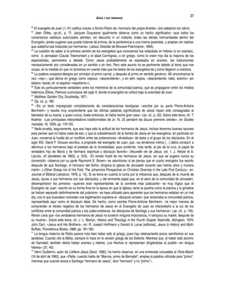 JESÚS Y SUS HERMANOS
62
El evangelio de Juan (1, 41) califica incluso a Simón-Pedro de «hermano del propio Andrés» (ton adelphon ton idion).
63
Jean Gilles, op.cit., p. 71. Jacques Duquesne igualmente observa como un hecho significativo «que todos los
comentarios católicos autorizados admiten, sin discutirlo ni un instante, todas las demás hermandades dentro del
Evangelio; jamás sugieren que pueda tratarse de primos, de la pertenencia a una misma parentela, y aceptan sin replicar
que adelphoi sea traducido por hermanos» (Jésus, Desclée de Brouwer-Flammarion, 1994).
64
La cuestión de saber si la primera versión de los evangelios que conocemos fue redactada en hebreo (o en arameo),
como lo pensaban Claude Tresmontant y el abad Carmignac, o en griego, como lo creen hoy día la mayoría de los
especialistas, permanece a debate. Como Jesús probablemente se expresaba en arameo, las traducciones
necesariamente son consideradas en un sentido o en otro. Pero este asunto no es pertinente debido al tema que nos
ocupa, en la medida en que no tomamos en cuenta más que los textos de los evangelios tal y como llegaron a nosotros.
65
La palabra anepsios designa por principio al primo carnal, y después al primo en sentido genérico. Allí encontramos la
raíz «nep-», que deriva en griego como nepous, «descendiente», y en latín nepos, «descendiente, nieto, sobrino» (en
italiano nipote, cfr. el español «nepotismo»).
66
Esto es particularmente verdadero entre los miembros de la comunidad joánica, que se propagaron entre los medios
helénicos (Éfeso, Patmos) a principios del siglo II, donde el evangelio se colocó bajo la autoridad de Juan.
67
Matthew, Garden City, Doubleday, 1971.
68
Op. cit., p. 185.
69
«Es un texto impregnado completamente de consideraciones teológicas –escribe por su parte Pierre-Antoine
Bernheim– y resulta muy sorprendente que las últimas palabras significativas de Jesús hayan sido consagradas al
bienestar de su mamá, a quien nunca, hasta entonces, le había hecho gran caso» (op. cit., p. 30). Sobre este tema, cfr. T.
Koehler, «Les principales interprétations traditionnelles de Jn 19, 25 pendant les douze premiers siècles», en Etudes
mariales, 16, 1959, pp. 119-155.
70
Nada prueba, seguramente, que esa haya sido la actitud de los hermanos de Jesús. Incluso tenemos buenas razones
para pensar que no había nada de eso, y que la subestimación de la familia de Jesús en los evangelios, en particular en
Juan, conserva la huella de un conflicto entre las pretensiones «dinásticas» de éstos y el grupo de los discípulos. En el
siglo XIX, David F. Strauss escribía, a propósito del evangelio de Juan, que «su tendencia íntima […] debía conducir a
disminuir a los hermanos bajo el pretexto de la incredulidad, para conferirle, más tarde, al pie de la cruz, el papel de
verdadero hijo de María y de hermano espiritual y discípulo favorito» (Nouvelle vie de Jésus, vol. 1, J. Hetzel et A.
Lacroix, s/f [alrededor de 1865], p. 253). «El retrato hostil de los hermanos de Jesús, sin que se sugiera nunca su
conversión –observa por su parte Raymond E. Brown– es asombroso si se piensa que el cuarto evangelio fue escrito
después de que Santiago, el hermano del Señor, dirigiera la iglesia de Jerusalén durante casi treinta años y muriera
mártir» («Other Sheep not of His Fold. The Johannine Perspective on Christian Diversity in the Late First Century», en:
Journal of Biblical Literature, 1978, p. 13). Si se toma en cuenta la lucha por la influencia que, después de la muerte de
Jesús, opuso a sus hermanos con sus discípulos, y del eminente papel que, en el seno de la comunidad de Jerusalén,
desempeñaron los primeros –quienes eran representantes de la corriente más judaizante– es muy lógico que el
Evangelio de Juan –escrito en su forma final en la época en que la Iglesia, tanto la paulina como la joánica y la gnóstica
se habían separado definitivamente del judaísmo– se haya utilizado para aparentar que los hermanos estaban en un mal
día, con lo que buscaban conceder una legitimación suprema al «discípulo amado» que reclamaba la comunidad joánica,
representada aquí como el discípulo ideal. De hecho, como escribe Pierre-Antoine Bernheim, «la mejor manera de
comprender el retrato negativo de los hermanos de Jesús en el Evangelio de Juan es interpretarlo a la luz de los
conflictos entre la comunidad joánica y los judeo-cristianos, los discípulos de Santiago y sus hermanos» (op. cit., p. 116).
Renán creía que «los verdaderos hermanos de Jesús no tuvieron ninguna importancia, ni tampoco su madre, después de
su muerte». Sobre este tema, cfr. J. L. Martyn, History and Theology in the Fourth Gospel, Nashville, Abingdon, 1979;
John Dart, «Jesus and His Brothers», en: R. Joseph Hoffmann y Gerald A. Larue [editores], Jesus in History and Myth,
Buffalo, Prometheus Books, 1986, pp. 181-190.
71
La lengua materna de Pablo parece más bien haber sido el griego, pues hay relativamente pocos semitismos en sus
epístolas. Cuando cita la Biblia, siempre lo hace en la versión griega de los Setenta. Mientras que, al haber sido alumno
de Gamaliel, también debía hablar arameo y hebreo. Los Hechos lo representan dirigiéndose al pueblo «en lengua
hebrea» (21, 40).
72
Henri Guillemin, autor de L’affaire Jésus (Seuil, 1982), ha hecho observar, en una entrevista concedida al Paris-Match
(16 de abril de 1982), que «Pablo, cuando habla de “Marcos, primo de Bernabé”, emplea la palabra utilizada para “primo”,
mientras que cuando evoca a Santiago “hermano de Jesús”, dice “hermano” y no “primo”».
37
 