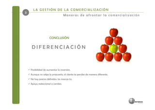 LA GESTIÓN DE LA COMERCIALIZACIÓN
3
                                   Maneras de afrontar la comercialización




                      CONCLUSIÓN

     DIFERENCIACIÓN



    Posibilidad de aumentar la inversión.
    Aunque no salga la propuesta, el cliente te percibe de manera diferente.
    No hay precios definidos: los marcas tú.
    Apoyo redaccional a cambio.
 