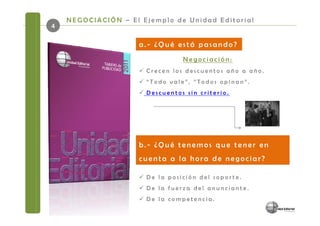 NEGOCIACIÓN – El Ejemplo de Unidad Editorial
4

                     a.- ¿Qué está pasando?
                                Negociación:
                      Crecen los descuentos año a año.
                      “Todo vale”, “Todos opinan”.
                      Descuentos sin criterio.




                     b.- ¿Qué tenemos que tener en
                     cuenta a la hora de negociar?

                      De la posición del soporte.
                      De la fuerza del anunciante.
                      De la competencia.
 