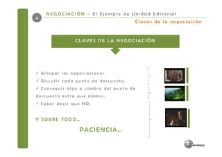 NEGOCIACIÓN – El Ejemplo de Unidad Editorial
4
                                           Claves de la negociación


                 CLAVES DE LA NEGOCIACIÓN




    Alargar las negociaciones.
    Discutir cada punto de descuento.
    Conseguir algo a cambio del punto de
descuento extra que damos.
    Saber decir que NO.


Y SOBRE TODO…

                   PACIENCIA…
 