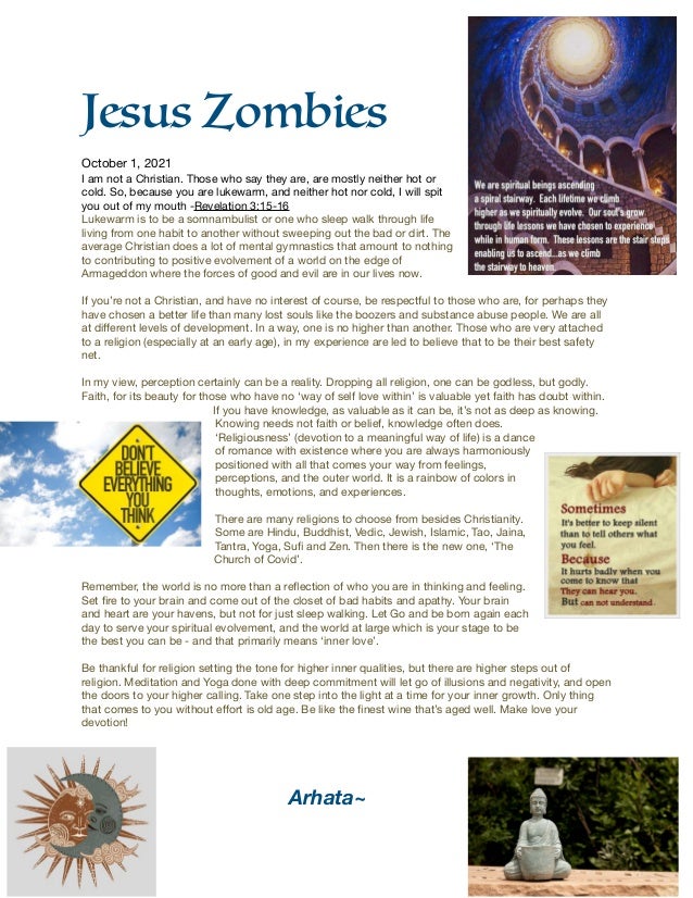 Jesus Zombies


October 1, 2021

I am not a Christian. Those who say they are, are mostly neither hot or
cold. So, because you are lukewarm, and neither hot nor cold, I will spit
you out of my mouth -Revelation 3:15-16

Lukewarm is to be a somnambulist or one who sleep walk through life
living from one habit to another without sweeping out the bad or dirt. The
average Christian does a lot of mental gymnastics that amount to nothing
to contributing to positive evolvement of a world on the edge of
Armageddon where the forces of good and evil are in our lives now.

If you’re not a Christian, and have no interest of course, be respectful to those who are, for perhaps they
have chosen a better life than many lost souls like the boozers and substance abuse people. We are all
at di
ff
erent levels of development. In a way, one is no higher than another. Those who are very attached
to a religion (especially at an early age), in my experience are led to believe that to be their best safety
net. 

In my view, perception certainly can be a reality. Dropping all religion, one can be godless, but godly.
Faith, for its beauty for those who have no ‘way of self love within’ is valuable yet faith has doubt within.
If you have knowledge, as valuable as it can be, it’s not as deep as knowing.
Knowing needs not faith or belief, knowledge often does.
‘Religiousness’ (devotion to a meaningful way of life) is a dance
of romance with existence where you are always harmoniously
positioned with all that comes your way from feelings,
perceptions, and the outer world. It is a rainbow of colors in
thoughts, emotions, and experiences.

There are many religions to choose from besides Christianity.
Some are Hindu, Buddhist, Vedic, Jewish, Islamic, Tao, Jaina,
Tantra, Yoga, Su
fi
and Zen. Then there is the new one, ‘The
Church of Covid’.

Remember, the world is no more than a re
fl
ection of who you are in thinking and feeling.
Set
fi
re to your brain and come out of the closet of bad habits and apathy. Your brain
and heart are your havens, but not for just sleep walking. Let Go and be born again each
day to serve your spiritual evolvement, and the world at large which is your stage to be
the best you can be - and that primarily means ‘inner love’. 

Be thankful for religion setting the tone for higher inner qualities, but there are higher steps out of
religion. Meditation and Yoga done with deep commitment will let go of illusions and negativity, and open
the doors to your higher calling. Take one step into the light at a time for your inner growth. Only thing
that comes to you without e
ff
ort is old age. Be like the
fi
nest wine that’s aged well. Make love your
devotion!





Arhata
~	
 