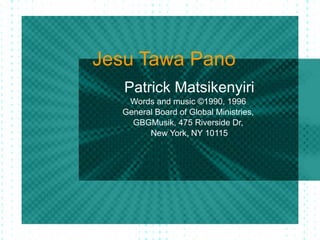 Jesu Tawa Pano Patrick Matsikenyiri Words and music ©1990, 1996  General Board of Global Ministries,  GBGMusik, 475 Riverside Dr,  New York, NY 10115 