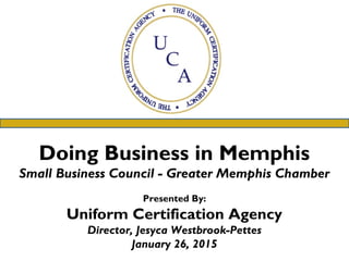 Doing Business in Memphis
Small Business Council - Greater Memphis Chamber
Presented By:
Uniform Certification Agency
Director, Jesyca Westbrook-Pettes
January 26, 2015
 