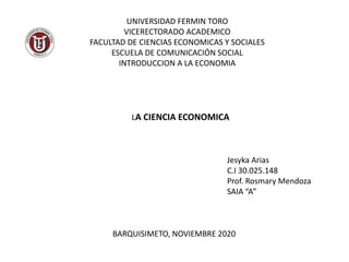 UNIVERSIDAD FERMIN TORO
VICERECTORADO ACADEMICO
FACULTAD DE CIENCIAS ECONOMICAS Y SOCIALES
ESCUELA DE COMUNICACIÓN SOCIAL
INTRODUCCION A LA ECONOMIA
LA CIENCIA ECONOMICA
Jesyka Arias
C.I 30.025.148
Prof. Rosmary Mendoza
SAIA “A”
BARQUISIMETO, NOVIEMBRE 2020
 
